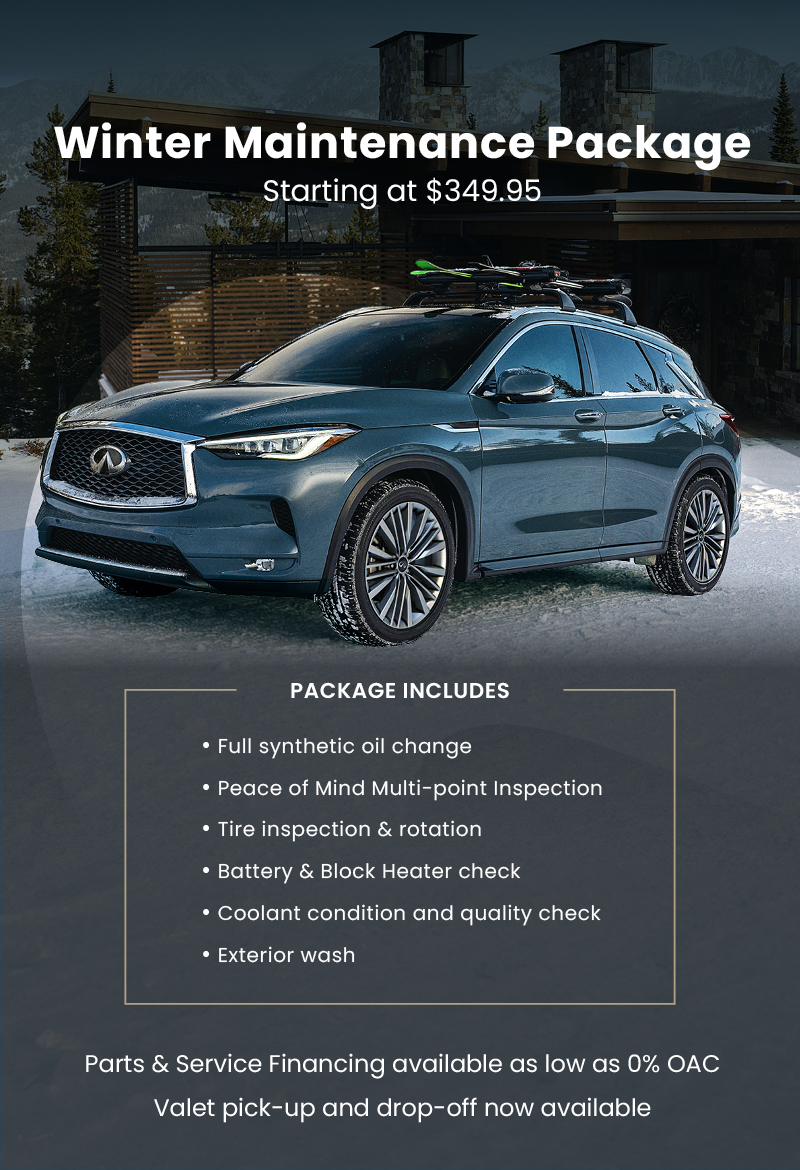 Infiniti SUV parked in a snowy mountain driveway. Promotes Winter Maintenance Package starting at $349.95. Package includes a full synthetic oil change, Peace of Mind Multi-point Inspection, tire inspection and rotation, battery and block heater check, coolant condition and quality check, and exterior wash. 0% parts and service financing and valet pick-up/drop-off also available.